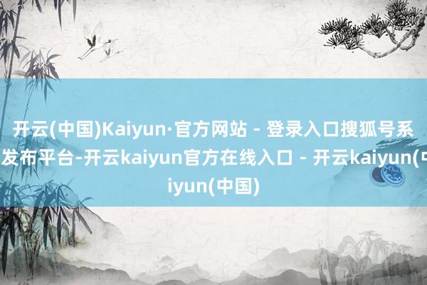 开云(中国)Kaiyun·官方网站 - 登录入口搜狐号系信息发布平台-开云kaiyun官方在线入口 - 开云kaiyun(中国)