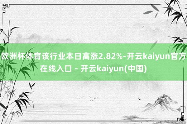 欧洲杯体育该行业本日高涨2.82%-开云kaiyun官方在线入口 - 开云kaiyun(中国)
