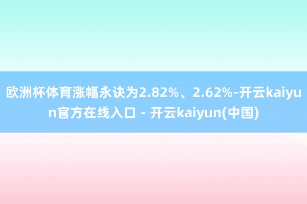 欧洲杯体育涨幅永诀为2.82%、2.62%-开云kaiyun官方在线入口 - 开云kaiyun(中国)