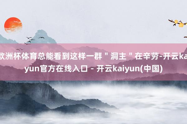 欧洲杯体育总能看到这样一群＂洞主＂在辛劳-开云kaiyun官方在线入口 - 开云kaiyun(中国)