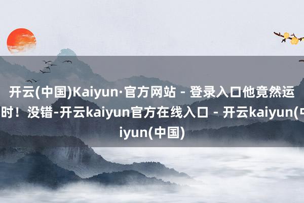 开云(中国)Kaiyun·官方网站 - 登录入口他竟然运转计时!没错-开云kaiyun官方在线入口 - 开云kaiyun(中国)