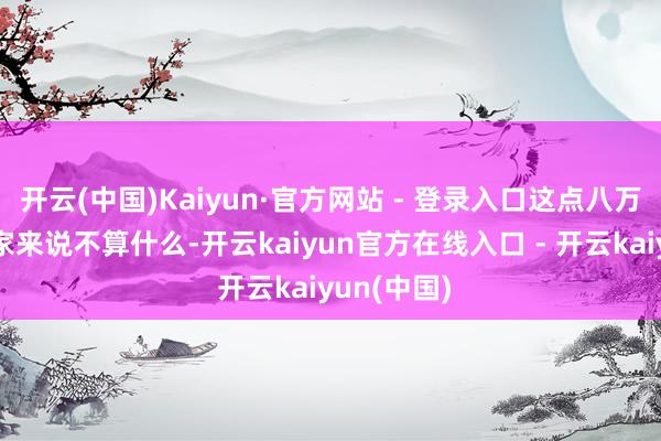 开云(中国)Kaiyun·官方网站 - 登录入口这点八万块钱对你家来说不算什么-开云kaiyun官方在线入口 - 开云kaiyun(中国)