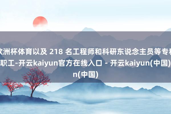 欧洲杯体育以及 218 名工程师和科研东说念主员等专科职工-开云kaiyun官方在线入口 - 开云kaiyun(中国)