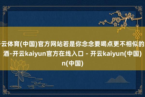 开云体育(中国)官方网站若是你念念要喝点更不相似的新酒-开云kaiyun官方在线入口 - 开云kaiyun(中国)