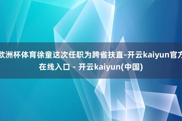 欧洲杯体育徐童这次任职为跨省扶直-开云kaiyun官方在线入口 - 开云kaiyun(中国)