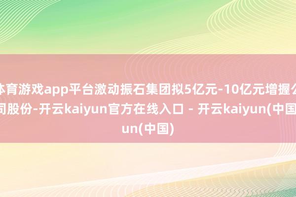 体育游戏app平台激动振石集团拟5亿元-10亿元增握公司股份-开云kaiyun官方在线入口 - 开云kaiyun(中国)