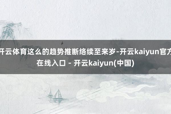 开云体育这么的趋势推断络续至来岁-开云kaiyun官方在线入口 - 开云kaiyun(中国)