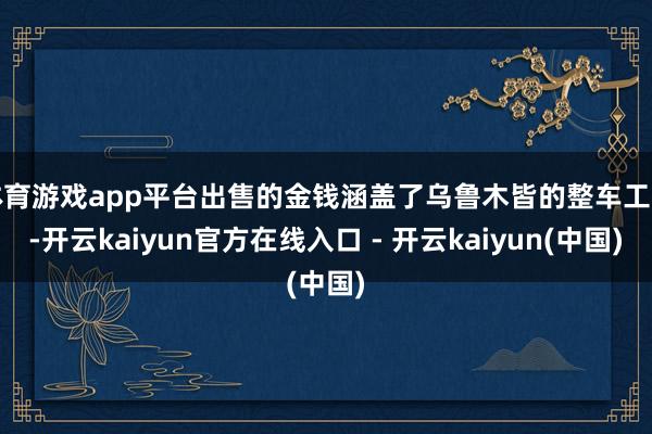 体育游戏app平台出售的金钱涵盖了乌鲁木皆的整车工场-开云kaiyun官方在线入口 - 开云kaiyun(中国)