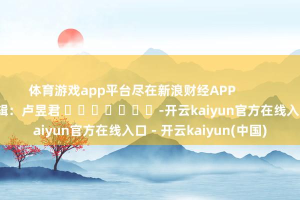 体育游戏app平台尽在新浪财经APP 背负剪辑:卢昱君 -开云kaiyun官方在线入口 - 开云kaiyun(中国)