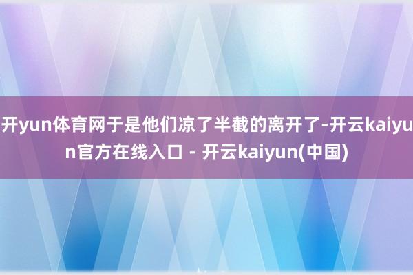 开yun体育网于是他们凉了半截的离开了-开云kaiyun官方在线入口 - 开云kaiyun(中国)
