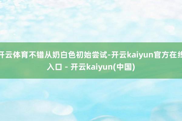 开云体育不错从奶白色初始尝试-开云kaiyun官方在线入口 - 开云kaiyun(中国)