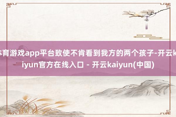 体育游戏app平台致使不肯看到我方的两个孩子-开云kaiyun官方在线入口 - 开云kaiyun(中国)