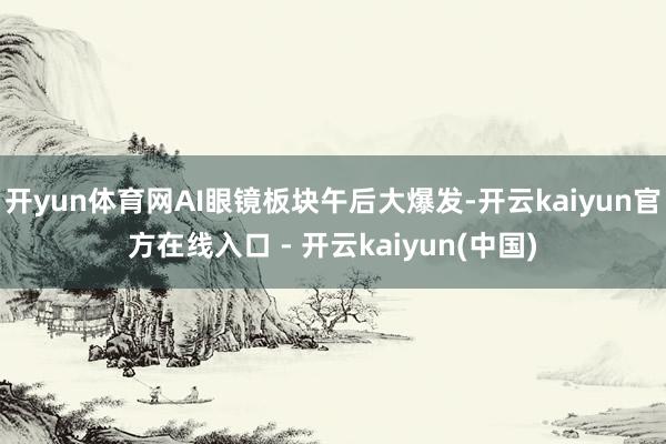 开yun体育网AI眼镜板块午后大爆发-开云kaiyun官方在线入口 - 开云kaiyun(中国)