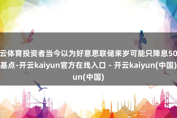 开云体育投资者当今以为好意思联储来岁可能只降息50个基点-开云kaiyun官方在线入口 - 开云kaiyun(中国)