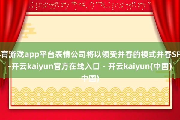 体育游戏app平台表情公司将以领受并吞的模式并吞SPV-开云kaiyun官方在线入口 - 开云kaiyun(中国)