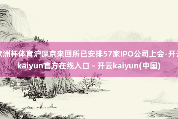 欧洲杯体育沪深京来回所已安排57家IPO公司上会-开云kaiyun官方在线入口 - 开云kaiyun(中国)