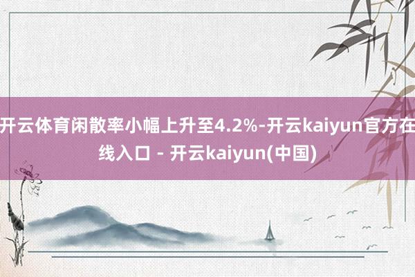 开云体育闲散率小幅上升至4.2%-开云kaiyun官方在线入口 - 开云kaiyun(中国)