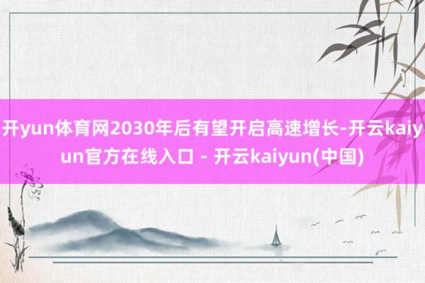 开yun体育网2030年后有望开启高速增长-开云kaiyun官方在线入口 - 开云kaiyun(中国)
