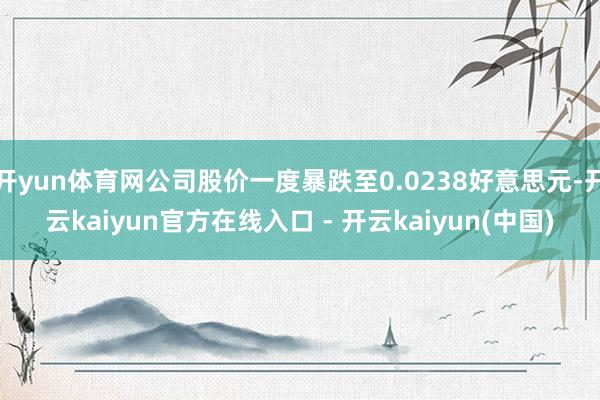 开yun体育网公司股价一度暴跌至0.0238好意思元-开云kaiyun官方在线入口 - 开云kaiyun(中国)