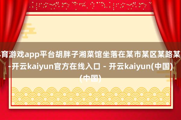 体育游戏app平台胡胖子湘菜馆坐落在某市某区某路某号-开云kaiyun官方在线入口 - 开云kaiyun(中国)