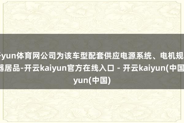 开yun体育网公司为该车型配套供应电源系统、电机规则器居品-开云kaiyun官方在线入口 - 开云kaiyun(中国)