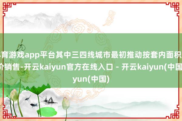 体育游戏app平台其中三四线城市最初推动按套内面积计价销售-开云kaiyun官方在线入口 - 开云kaiyun(中国)