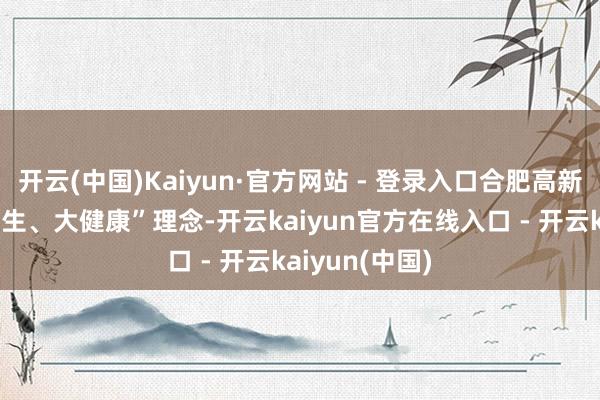 开云(中国)Kaiyun·官方网站 - 登录入口合肥高新区践行“大卫生、大健康”理念-开云kaiyun官方在线入口 - 开云kaiyun(中国)