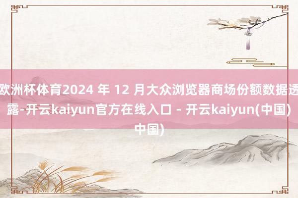 欧洲杯体育2024 年 12 月大众浏览器商场份额数据透露-开云kaiyun官方在线入口 - 开云kaiyun(中国)