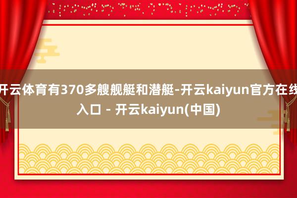 开云体育有370多艘舰艇和潜艇-开云kaiyun官方在线入口 - 开云kaiyun(中国)