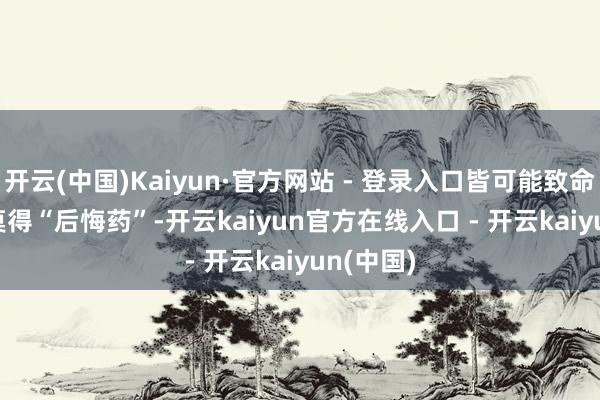 开云(中国)Kaiyun·官方网站 - 登录入口皆可能致命 