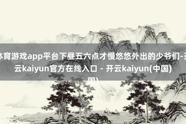 体育游戏app平台下昼五六点才慢悠悠外出的少爷们-开云kaiyun官方在线入口 - 开云kaiyun(中国)