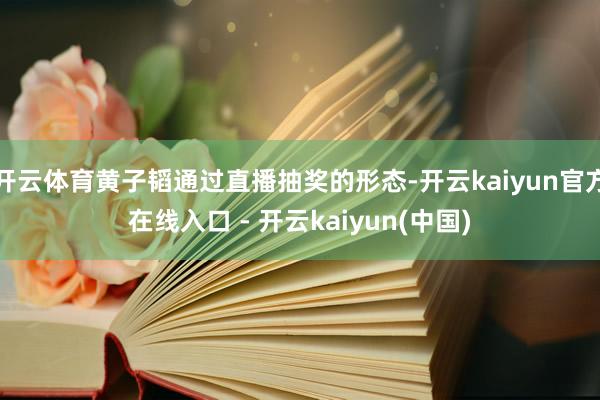 开云体育黄子韬通过直播抽奖的形态-开云kaiyun官方在线入