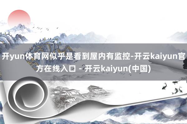 开yun体育网似乎是看到屋内有监控-开云kaiyun官方在线
