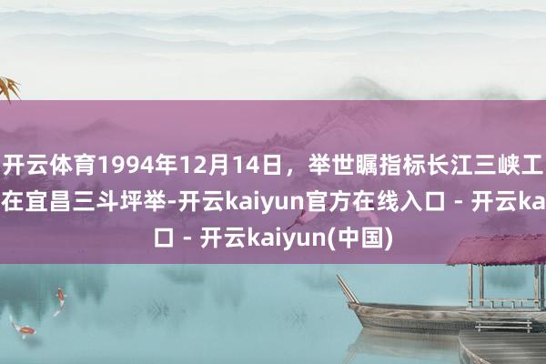 开云体育1994年12月14日,举世瞩指标长江三峡工程开工庆典在宜昌三斗坪举-开云kaiyun官方在线入口 - 开云kaiyun(中国)