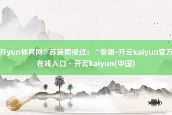 开yun体育网”苏诗雨接过：“谢谢-开云kaiyun官方在线