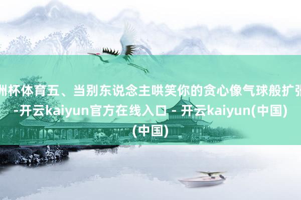 欧洲杯体育五、当别东说念主哄笑你的贪心像气球般扩张时-开云k