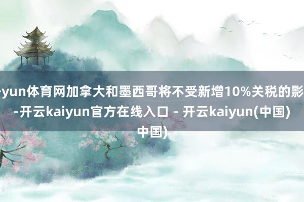 开yun体育网加拿大和墨西哥将不受新增10%关税的影响-开云