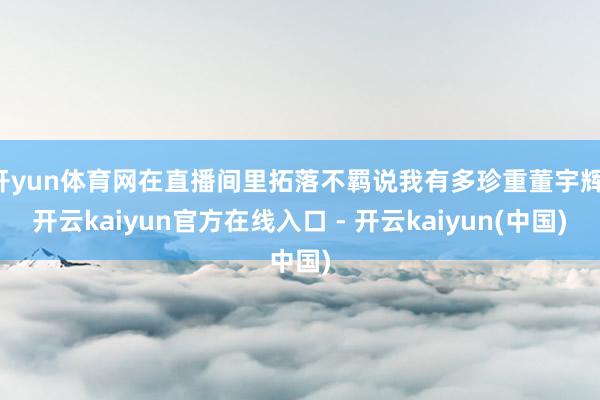 开yun体育网在直播间里拓落不羁说我有多珍重董宇辉-开云ka