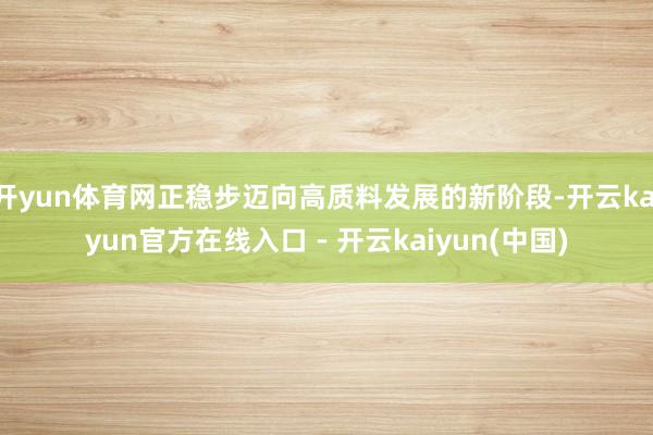 开yun体育网正稳步迈向高质料发展的新阶段-开云kaiyun官方在线入口 - 开云kaiyun(中国)