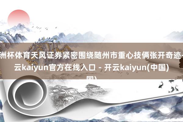 欧洲杯体育天风证券紧密围绕随州市重心技俩张开奇迹-开云kaiyun官方在线入口 - 开云kaiyun(中国)