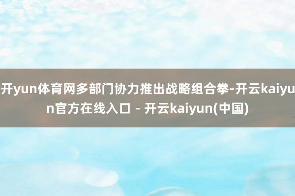 开yun体育网多部门协力推出战略组合拳-开云kaiyun官方