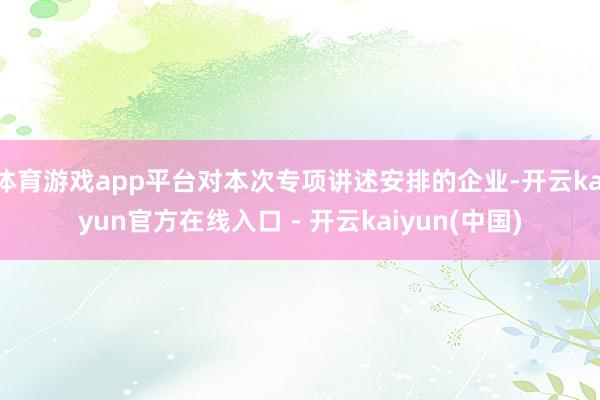 体育游戏app平台对本次专项讲述安排的企业-开云kaiyun