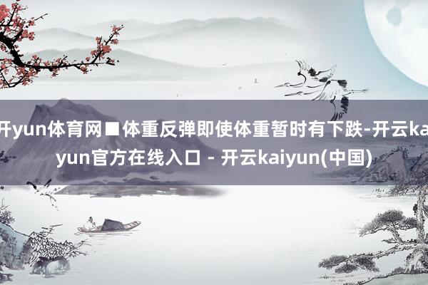 开yun体育网■体重反弹即使体重暂时有下跌-开云kaiyun