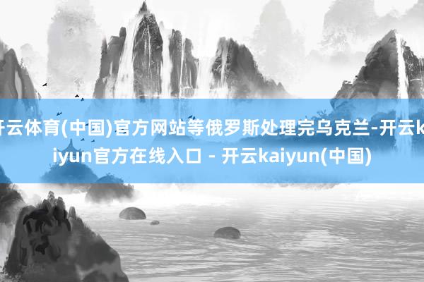 开云体育(中国)官方网站等俄罗斯处理完乌克兰-开云kaiyu