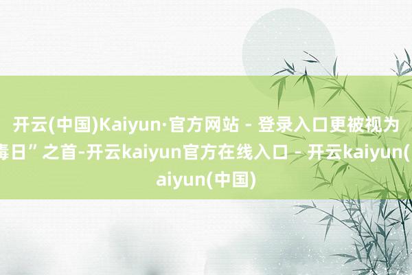 开云(中国)Kaiyun·官方网站 - 登录入口更被视为“九毒日”之首-开云kaiyun官方在线入口 - 开云kaiyun(中国)