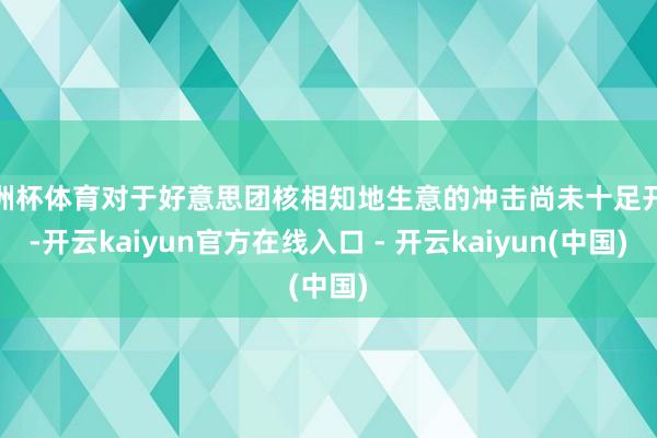 欧洲杯体育对于好意思团核相知地生意的冲击尚未十足开释-开云k