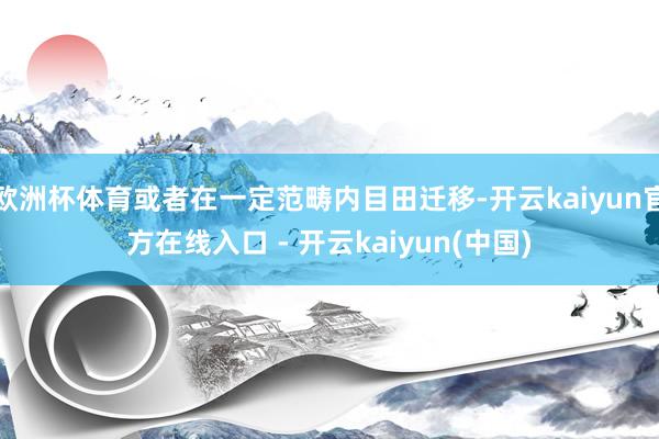 欧洲杯体育或者在一定范畴内目田迁移-开云kaiyun官方在线