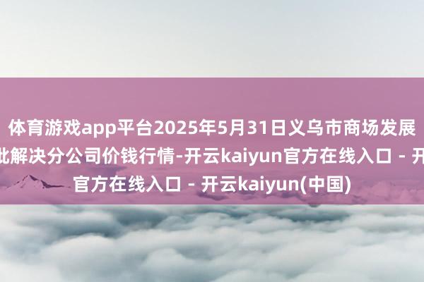 体育游戏app平台2025年5月31日义乌市商场发展集团有限公司农批解决分公司价钱行情-开云kaiyun官方在线入口 - 开云kaiyun(中国)