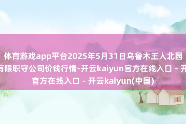 体育游戏app平台2025年5月31日乌鲁木王人北园春果业办法惩处有限职守公司价钱行情-开云kaiyun官方在线入口 - 开云kaiyun(中国)