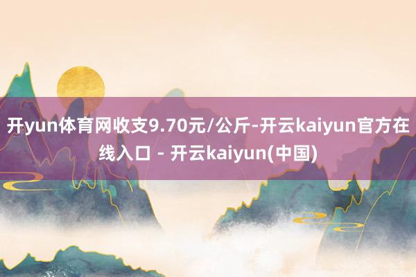 开yun体育网收支9.70元/公斤-开云kaiyun官方在线